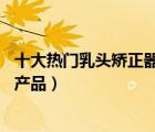 十大熱門(mén)乳頭矯正器排行榜（精選10款乳頭內(nèi)陷矯正器品牌產(chǎn)品）