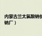 內(nèi)蒙古蘭太氯酸鈉價格（內(nèi)蒙古蘭太實業(yè)股份有限公司氯酸鈉廠）