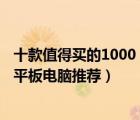 十款值得買的1000（3000元平板電腦排行榜 1000 3000元平板電腦推薦）