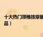 十大熱門(mén)頸椎按摩器排行榜（精選10款肩頸椎按摩器品牌產(chǎn)品）