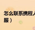 怎么聯(lián)系攜程人工客服（怎么聯(lián)系攜程人工客服）