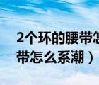 2個(gè)環(huán)的腰帶怎么系比較潮視頻（2個(gè)環(huán)的腰帶怎么系潮）
