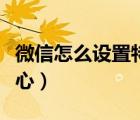 微信怎么設(shè)置特別關(guān)心（微信怎么設(shè)置特別關(guān)心）