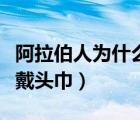 阿拉伯人為什么戴頭巾遮臉（阿拉伯人為什么戴頭巾）