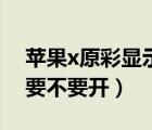 蘋果x原彩顯示要不要關(guān)掉（蘋果x原彩顯示要不要開）