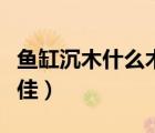 魚缸沉木什么木頭最佳（魚缸沉木什么木頭最佳）