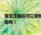 淘寶注銷后可以重新注冊淘寶名嗎（淘寶注銷后可以重新注冊嗎）