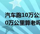 汽車跑10萬公里需要保養(yǎng)什么項目（汽車跑10萬公里算老嗎）
