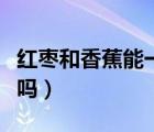 紅棗和香蕉能一起吃嗎（紅棗和香蕉能一起吃嗎）