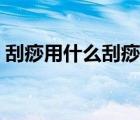 刮痧用什么刮痧工具好（刮痧用什么刮最好）