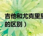 吉他和尤克里里的區(qū)別大嗎（吉他和尤克里里的區(qū)別）
