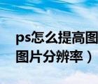 ps怎么提高圖片分辨率清晰度（ps怎么提高圖片分辨率）