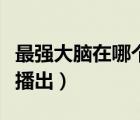 最強(qiáng)大腦在哪個(gè)視頻播放（最強(qiáng)大腦在哪個(gè)臺(tái)播出）