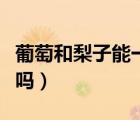 葡萄和梨子能一起榨汁（葡萄和梨子能一起吃嗎）