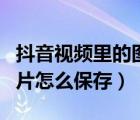 抖音視頻里的圖片怎么保存（抖音視頻里的圖片怎么保存）