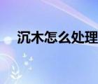 沉木怎么處理能沉下水（沉木怎么處理）
