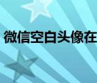 微信空白頭像在哪里（微信空白頭像透明化）