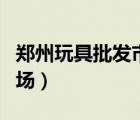 鄭州玩具批發(fā)市場在哪個區(qū)（鄭州玩具批發(fā)市場）