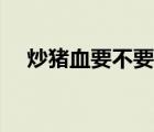 炒豬血要不要放醋（炒豬血要不要焯水）