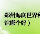鄭州海底世界和海洋館哪個(gè)好（鄭州兩個(gè)海洋館哪個(gè)好）