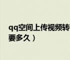 qq空間上傳視頻轉(zhuǎn)碼要多久才能看（qq空間上傳視頻轉(zhuǎn)碼要多久）