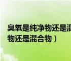 臭氧是純凈物還是混合物是單質(zhì)還是化合物（臭氧屬于純凈物還是混合物）