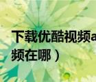 下載優(yōu)酷視頻app最新版（騰訊視頻下載的視頻在哪）