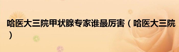 哈醫(yī)大三院甲狀腺專(zhuān)家誰(shuí)最厲害（哈醫(yī)大三院）