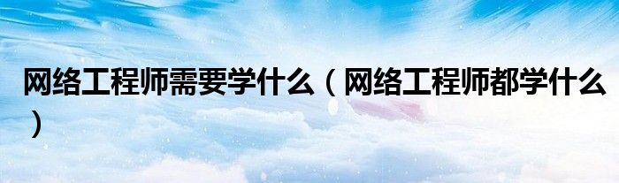 網(wǎng)絡(luò)工程師需要學(xué)什么（網(wǎng)絡(luò)工程師都學(xué)什么）