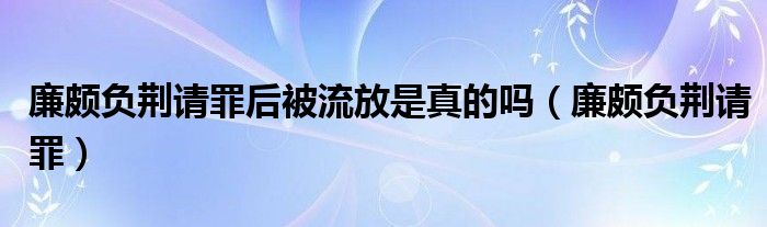 廉頗負(fù)荊請(qǐng)罪后被流放是真的嗎（廉頗負(fù)荊請(qǐng)罪）