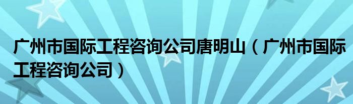 廣州市國際工程咨詢公司唐明山（廣州市國際工程咨詢公司）