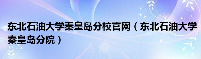 東北石油大學(xué)秦皇島分校官網(wǎng)（東北石油大學(xué)秦皇島分院）