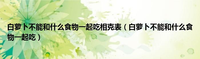 白蘿卜不能和什么食物一起吃相克表（白蘿卜不能和什么食物一起吃）