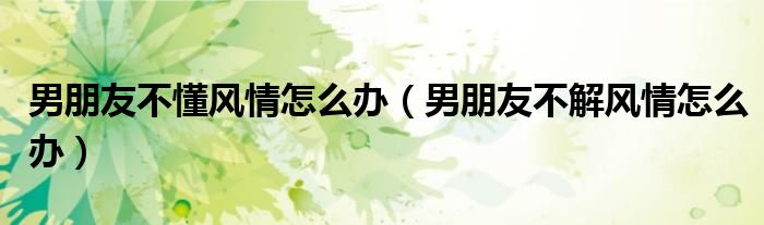 男朋友不懂風(fēng)情怎么辦（男朋友不解風(fēng)情怎么辦）