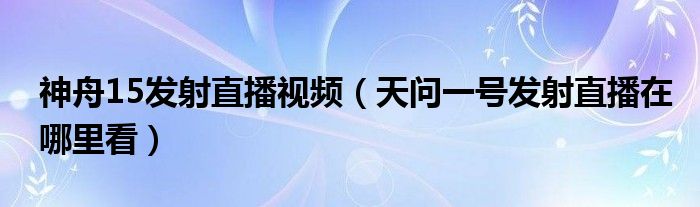 神舟15發(fā)射直播視頻（天問一號發(fā)射直播在哪里看）