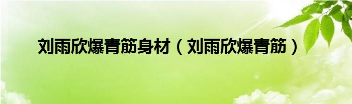 劉雨欣爆青筋身材（劉雨欣爆青筋）