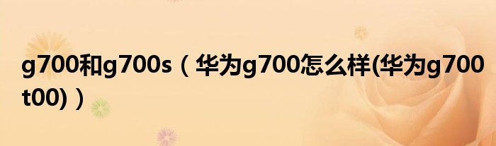 g700和g700s（華為g700怎么樣(華為g700t00)）