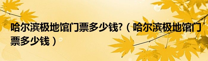 哈爾濱極地館門票多少錢?（哈爾濱極地館門票多少錢）