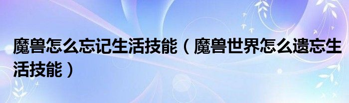 魔獸怎么忘記生活技能（魔獸世界怎么遺忘生活技能）