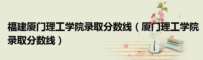 福建廈門理工學院錄取分數(shù)線（廈門理工學院錄取分數(shù)線）