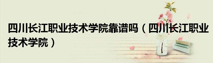 四川長江職業(yè)技術(shù)學(xué)院靠譜嗎（四川長江職業(yè)技術(shù)學(xué)院）
