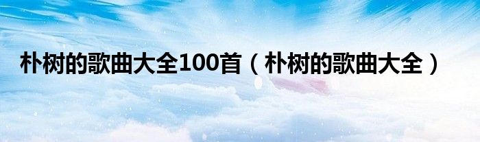 樸樹(shù)的歌曲大全100首（樸樹(shù)的歌曲大全）