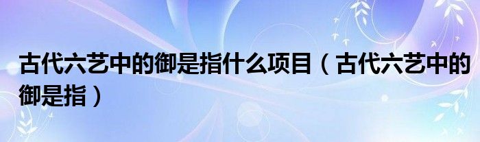 古代六藝中的御是指什么項(xiàng)目（古代六藝中的御是指）