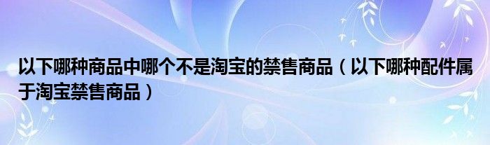 以下哪種商品中哪個(gè)不是淘寶的禁售商品（以下哪種配件屬于淘寶禁售商品）