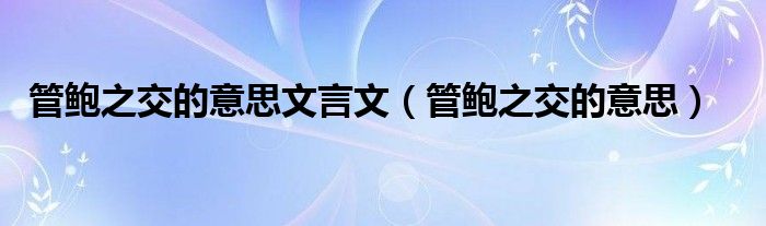 管鮑之交的意思文言文（管鮑之交的意思）