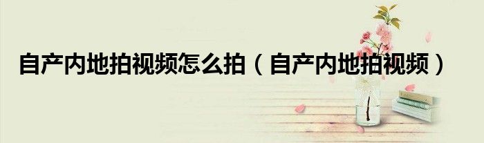 自產(chǎn)內(nèi)地拍視頻怎么拍（自產(chǎn)內(nèi)地拍視頻）
