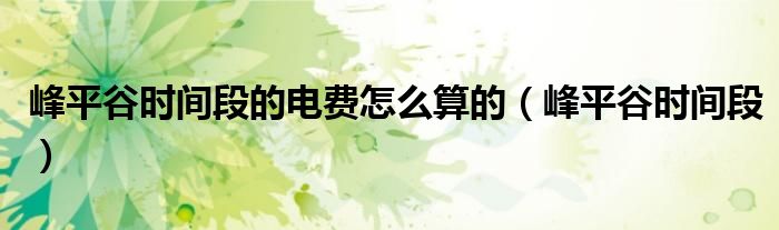 峰平谷時間段的電費怎么算的（峰平谷時間段）