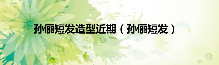 孫儷短發(fā)造型近期（孫儷短發(fā)）