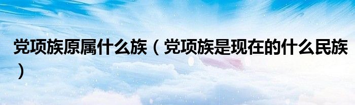 黨項族原屬什么族（黨項族是現(xiàn)在的什么民族）