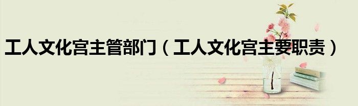工人文化宮主管部門（工人文化宮主要職責(zé)）